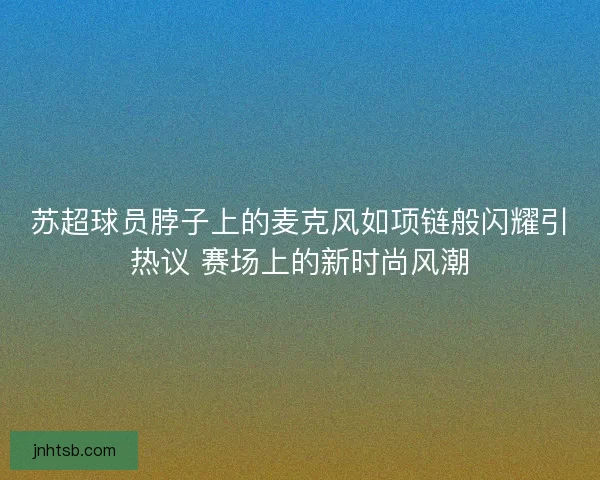 苏超球员脖子上的麦克风如项链般闪耀引热议 赛场上的新时尚风潮