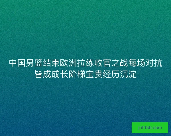 中国男篮结束欧洲拉练收官之战每场对抗皆成成长阶梯宝贵经历沉淀