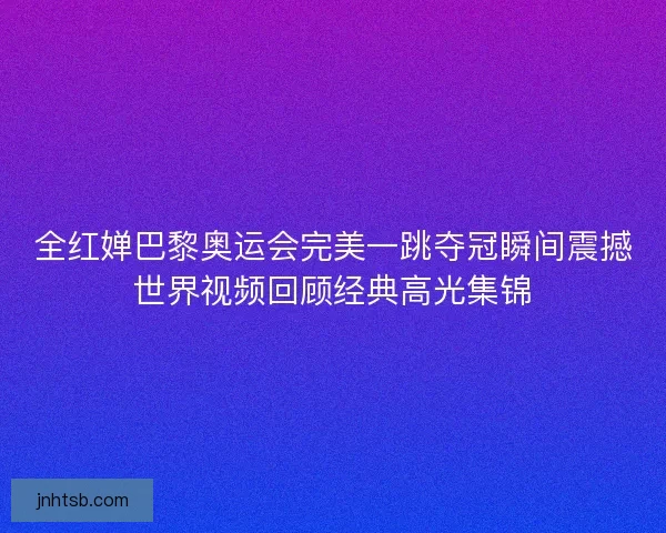 全红婵巴黎奥运会完美一跳夺冠瞬间震撼世界视频回顾经典高光集锦