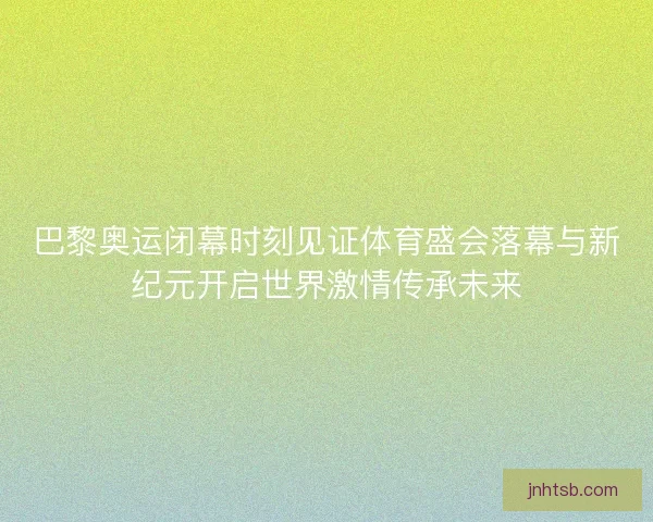 巴黎奥运闭幕时刻见证体育盛会落幕与新纪元开启世界激情传承未来