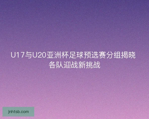 U17与U20亚洲杯足球预选赛分组揭晓 各队迎战新挑战