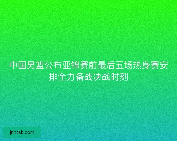 中国男篮公布亚锦赛前最后五场热身赛安排全力备战决战时刻