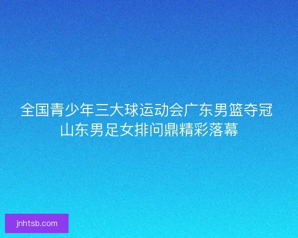 全国青少年三大球运动会广东男篮夺冠 山东男足女排问鼎精彩落幕
