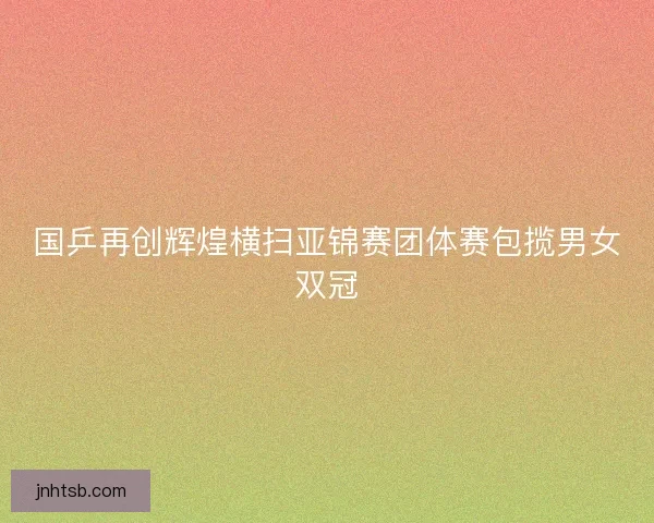国乒再创辉煌横扫亚锦赛团体赛包揽男女双冠