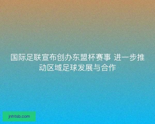 国际足联宣布创办东盟杯赛事 进一步推动区域足球发展与合作